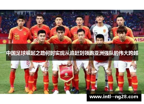 中国足球崛起之路何时实现从追赶到领跑亚洲强队的伟大跨越
