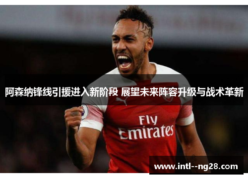 阿森纳锋线引援进入新阶段 展望未来阵容升级与战术革新