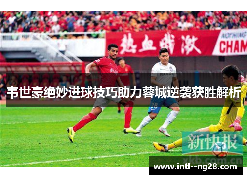 韦世豪绝妙进球技巧助力蓉城逆袭获胜解析