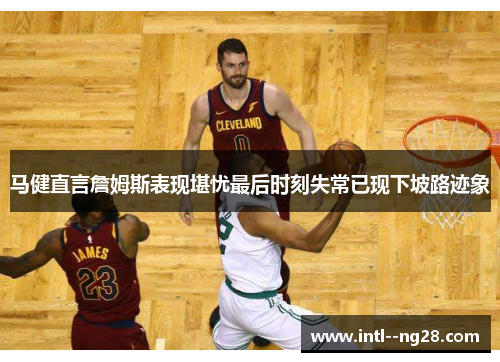 马健直言詹姆斯表现堪忧最后时刻失常已现下坡路迹象