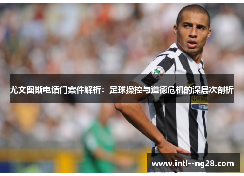 尤文图斯电话门案件解析：足球操控与道德危机的深层次剖析