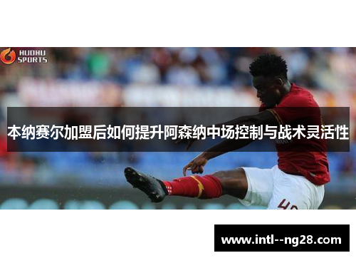 本纳赛尔加盟后如何提升阿森纳中场控制与战术灵活性