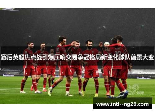赛后英超焦点战引爆压哨交易争冠格局新变化球队前景大变