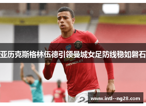 亚历克斯格林伍德引领曼城女足防线稳如磐石