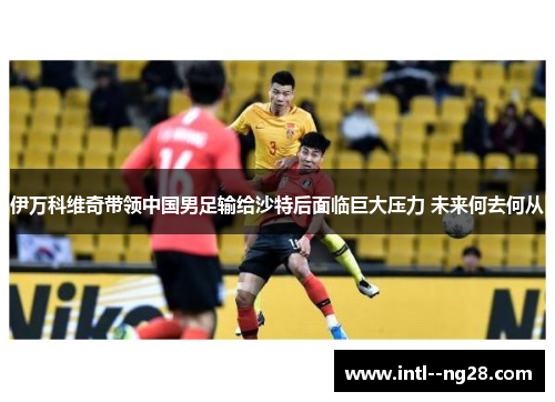 伊万科维奇带领中国男足输给沙特后面临巨大压力 未来何去何从