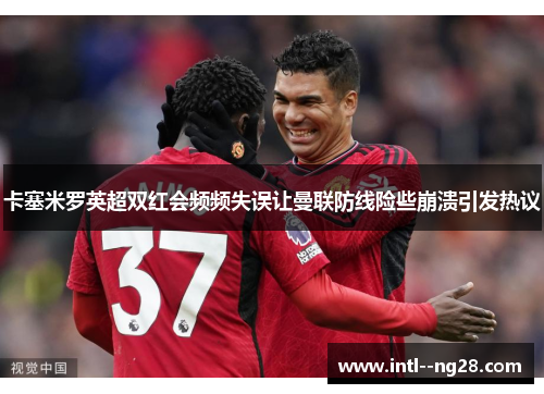 卡塞米罗英超双红会频频失误让曼联防线险些崩溃引发热议