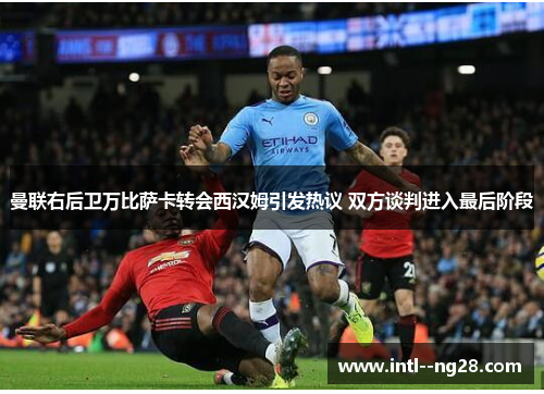 曼联右后卫万比萨卡转会西汉姆引发热议 双方谈判进入最后阶段