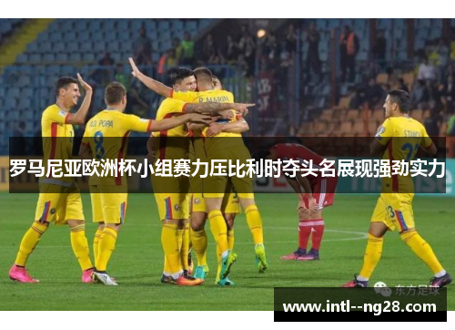 罗马尼亚欧洲杯小组赛力压比利时夺头名展现强劲实力