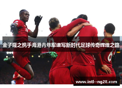 金子隆之携手海港青年军谱写新时代足球传奇辉煌之路
