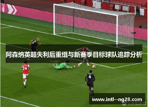 阿森纳英超失利后重组与新赛季目标球队追踪分析