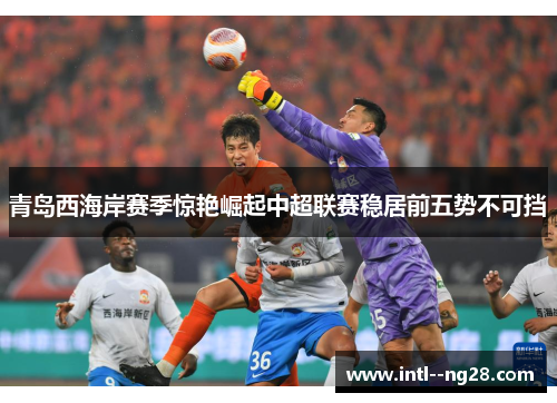 青岛西海岸赛季惊艳崛起中超联赛稳居前五势不可挡