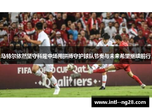马特尔依然坚守科隆中场用拼搏守护球队节奏与未来希望继续前行