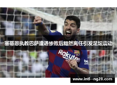塞蒂恩执教巴萨遭遇惨败后黯然离任引发足坛震动