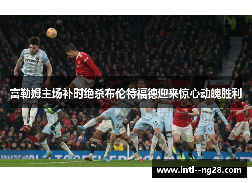富勒姆主场补时绝杀布伦特福德迎来惊心动魄胜利